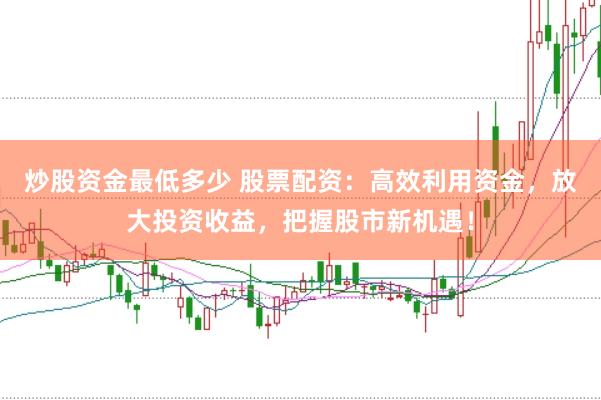 炒股资金最低多少 股票配资：高效利用资金，放大投资收益，把握股市新机遇！