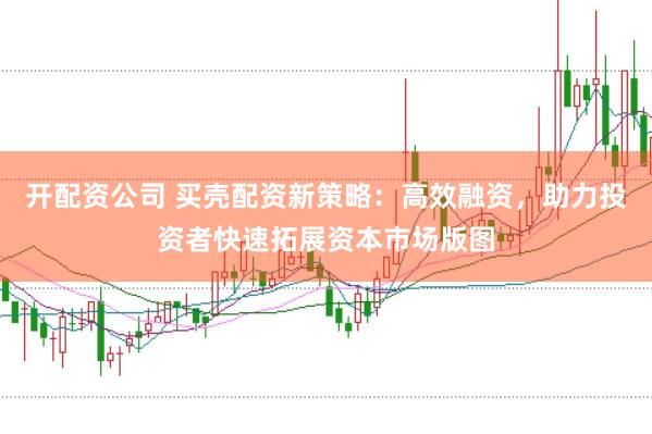 开配资公司 买壳配资新策略：高效融资，助力投资者快速拓展资本市场版图