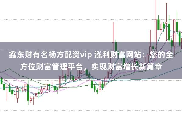 鑫东财有名杨方配资vip 泓利财富网站：您的全方位财富管理平台，实现财富增长新篇章