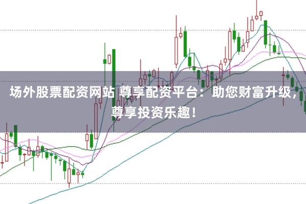 场外股票配资网站 尊享配资平台：助您财富升级，尊享投资乐趣！