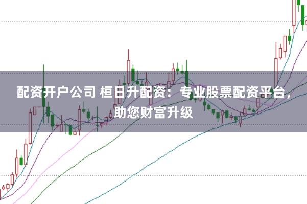 配资开户公司 桓日升配资：专业股票配资平台，助您财富升级