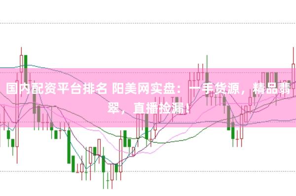 国内配资平台排名 阳美网实盘：一手货源，精品翡翠，直播捡漏！