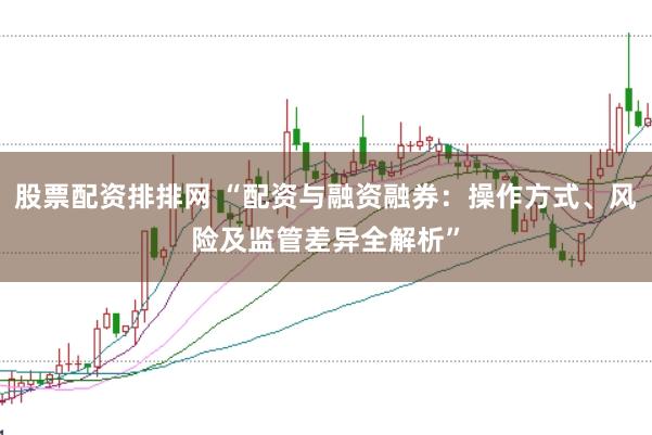 股票配资排排网 “配资与融资融券：操作方式、风险及监管差异全解析”