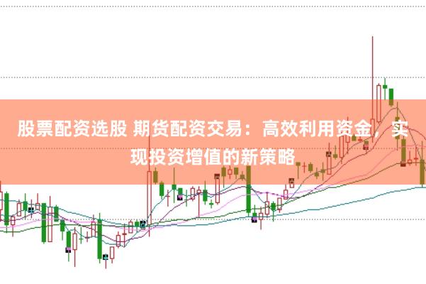 股票配资选股 期货配资交易：高效利用资金，实现投资增值的新策略
