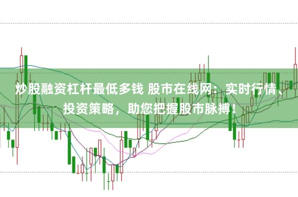炒股融资杠杆最低多钱 股市在线网：实时行情、投资策略，助您把握股市脉搏！