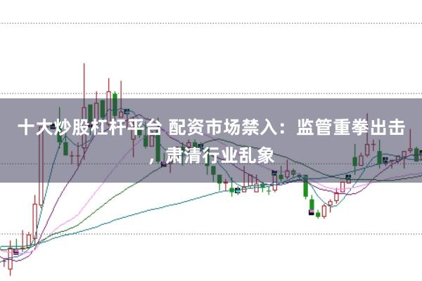 十大炒股杠杆平台 配资市场禁入：监管重拳出击，肃清行业乱象