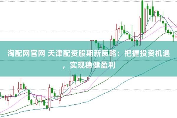 淘配网官网 天津配资股期新策略：把握投资机遇，实现稳健盈利