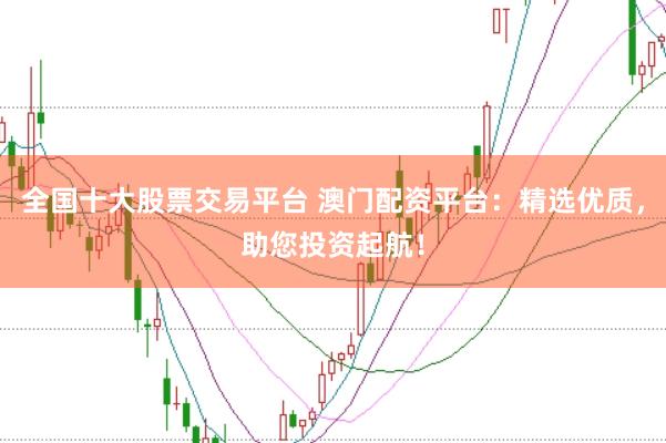全国十大股票交易平台 澳门配资平台：精选优质，助您投资起航！