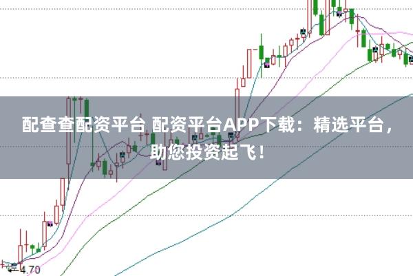 配查查配资平台 配资平台APP下载：精选平台，助您投资起飞！