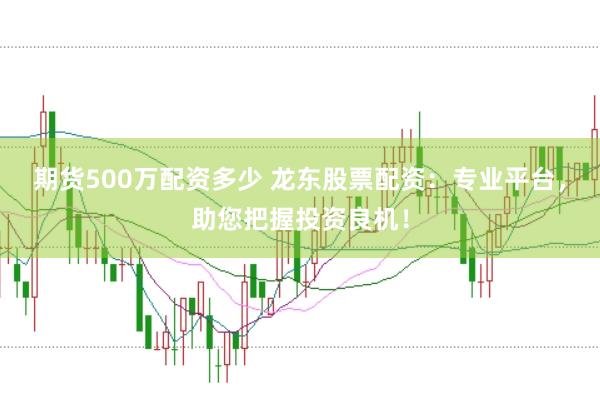 期货500万配资多少 龙东股票配资：专业平台，助您把握投资良机！