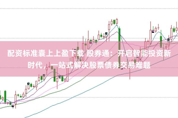 配资标准囊上上盈下载 股券通：开启智能投资新时代，一站式解决股票债券交易难题