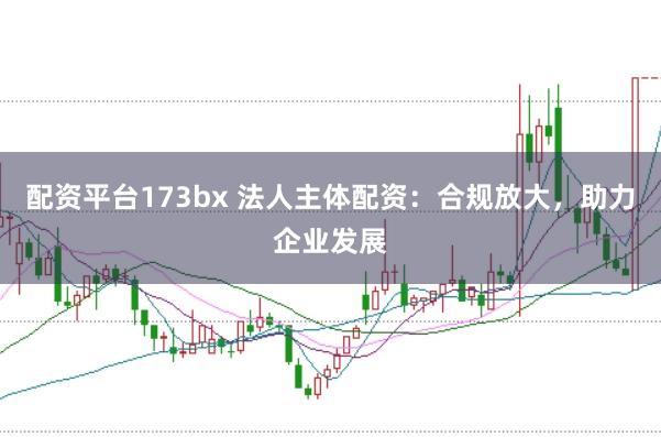 配资平台173bx 法人主体配资：合规放大，助力企业发展