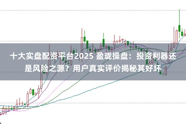 十大实盘配资平台2025 盈珑操盘：投资利器还是风险之源？用户真实评价揭秘其好坏