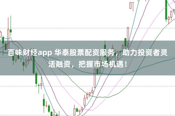 百味财经app 华泰股票配资服务，助力投资者灵活融资，把握市场机遇！
