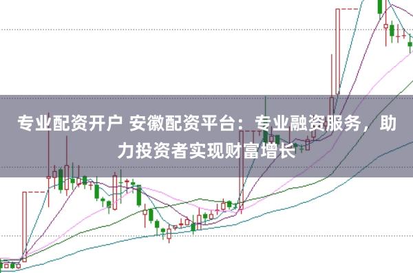 专业配资开户 安徽配资平台：专业融资服务，助力投资者实现财富增长