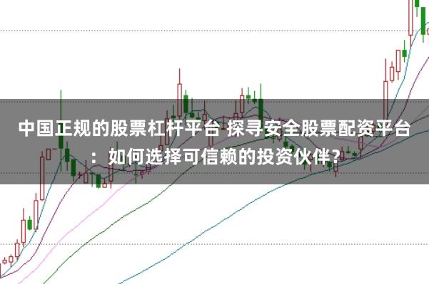 中国正规的股票杠杆平台 探寻安全股票配资平台：如何选择可信赖的投资伙伴？