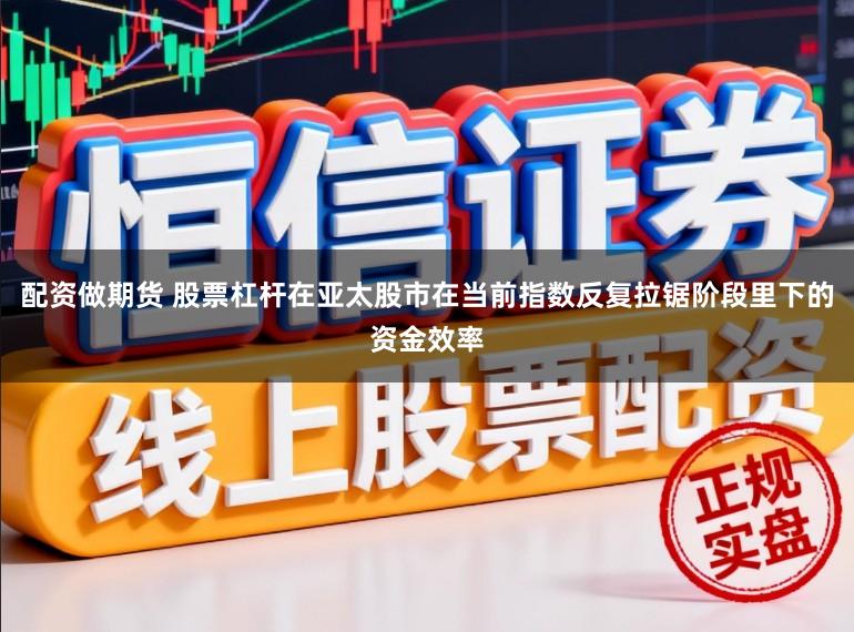 配资做期货 股票杠杆在亚太股市在当前指数反复拉锯阶段里下的资金效率