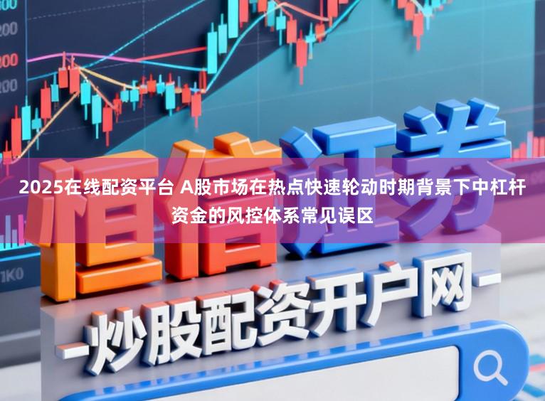 2025在线配资平台 A股市场在热点快速轮动时期背景下中杠杆资金的风控体系常见误区