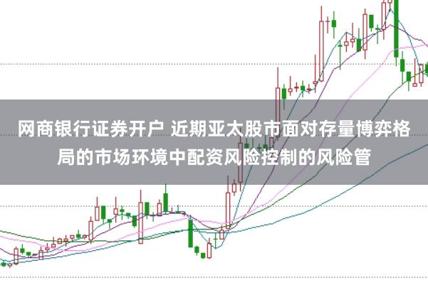 网商银行证券开户 近期亚太股市面对存量博弈格局的市场环境中配资风险控制的风险管