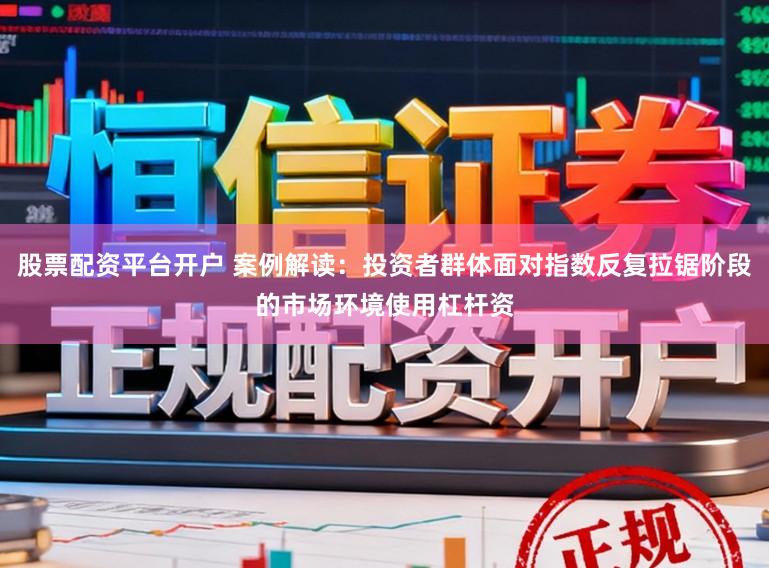 股票配资平台开户 案例解读：投资者群体面对指数反复拉锯阶段的市场环境使用杠杆资