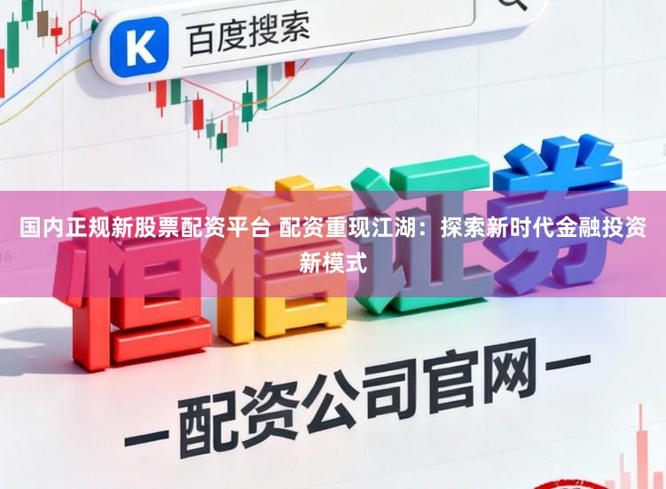 国内正规新股票配资平台 配资重现江湖：探索新时代金融投资新模式