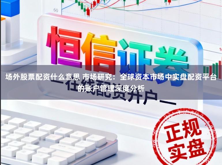 场外股票配资什么意思 市场研究：全球资本市场中实盘配资平台的账户管理深度分析