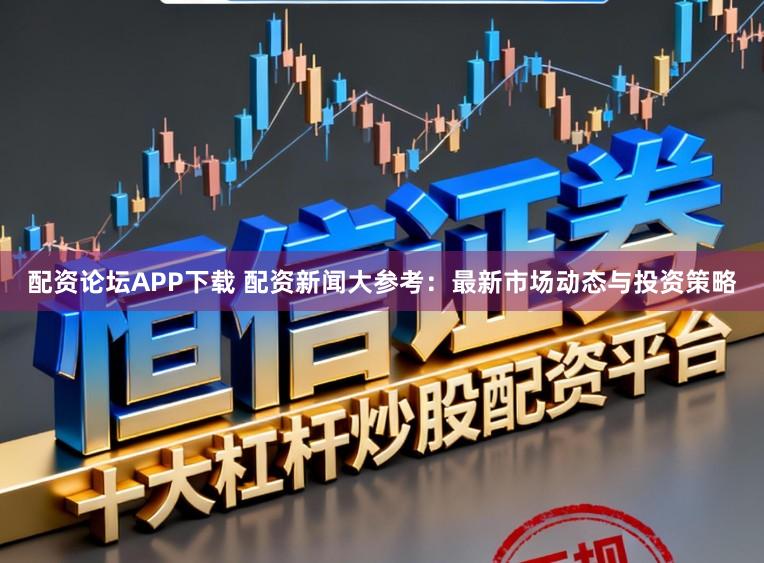 配资论坛APP下载 配资新闻大参考：最新市场动态与投资策略